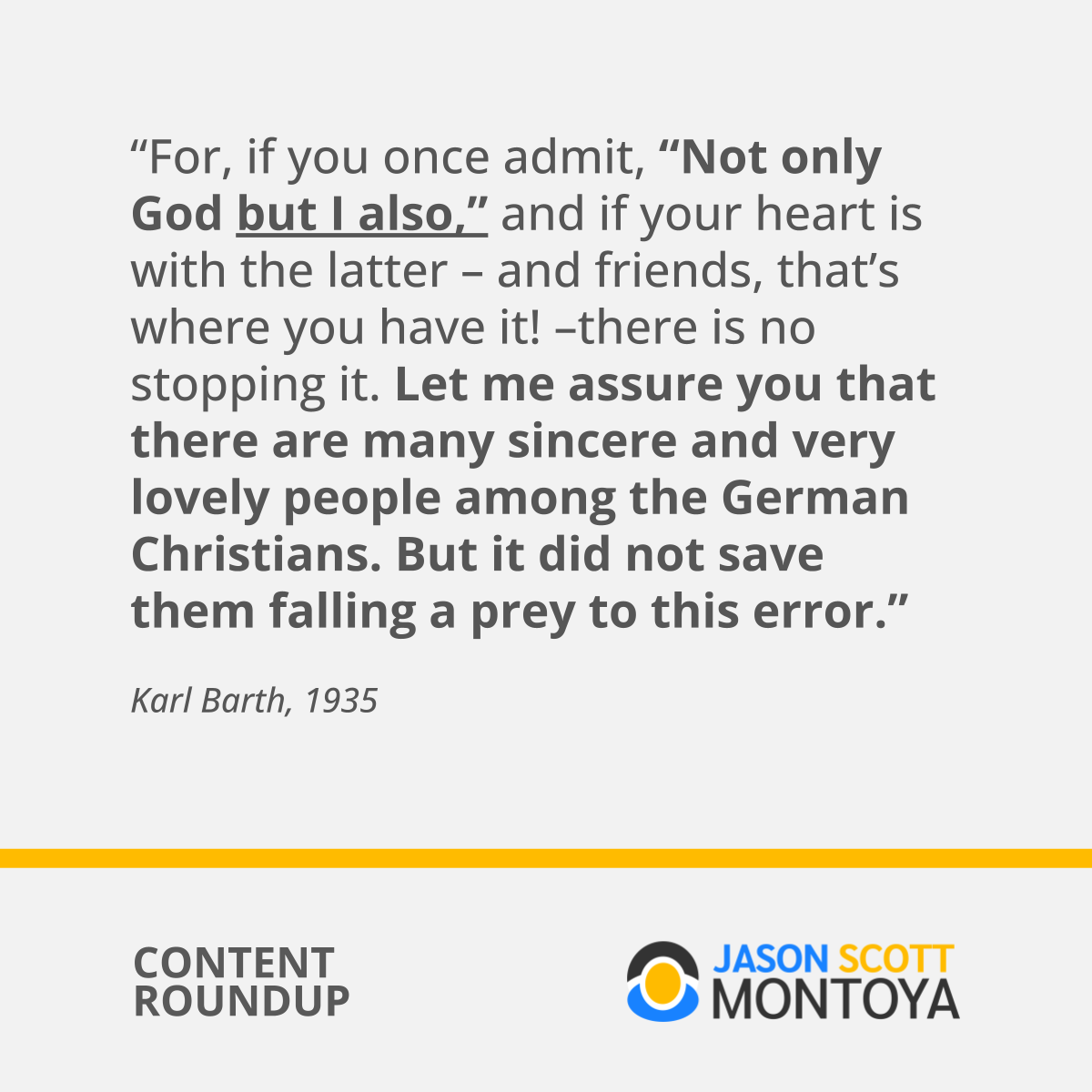 “For, if you once admit, “Not only God but I also,” and if your heart is with the latter – and friends, that’s where you have it! –there is no stopping it. Let me assure you that there are many sincere and very lovely people among the German Christians. But it did not save them falling a prey to this error.”  Karl Barth, 1935