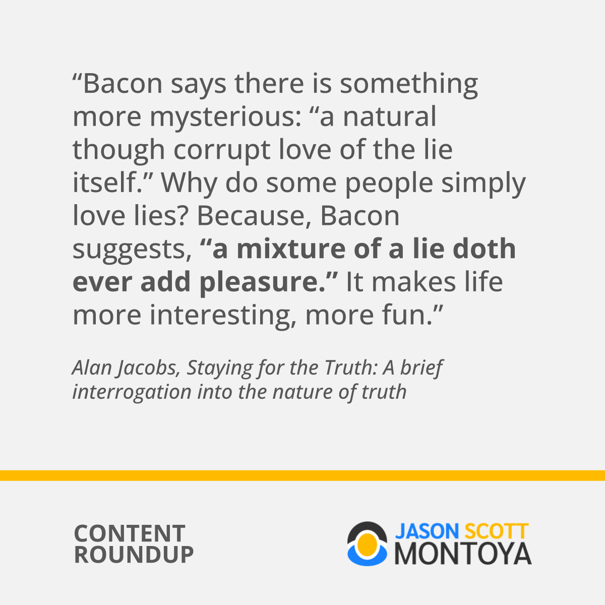 “Bacon says there is something more mysterious: “a natural though corrupt love of the lie itself.” Why do some people simply love lies? Because, Bacon suggests, “a mixture of a lie doth ever add pleasure.” It makes life more interesting, more fun.”  Alan Jacobs, Staying for the Truth: A brief interrogation into the nature of truth