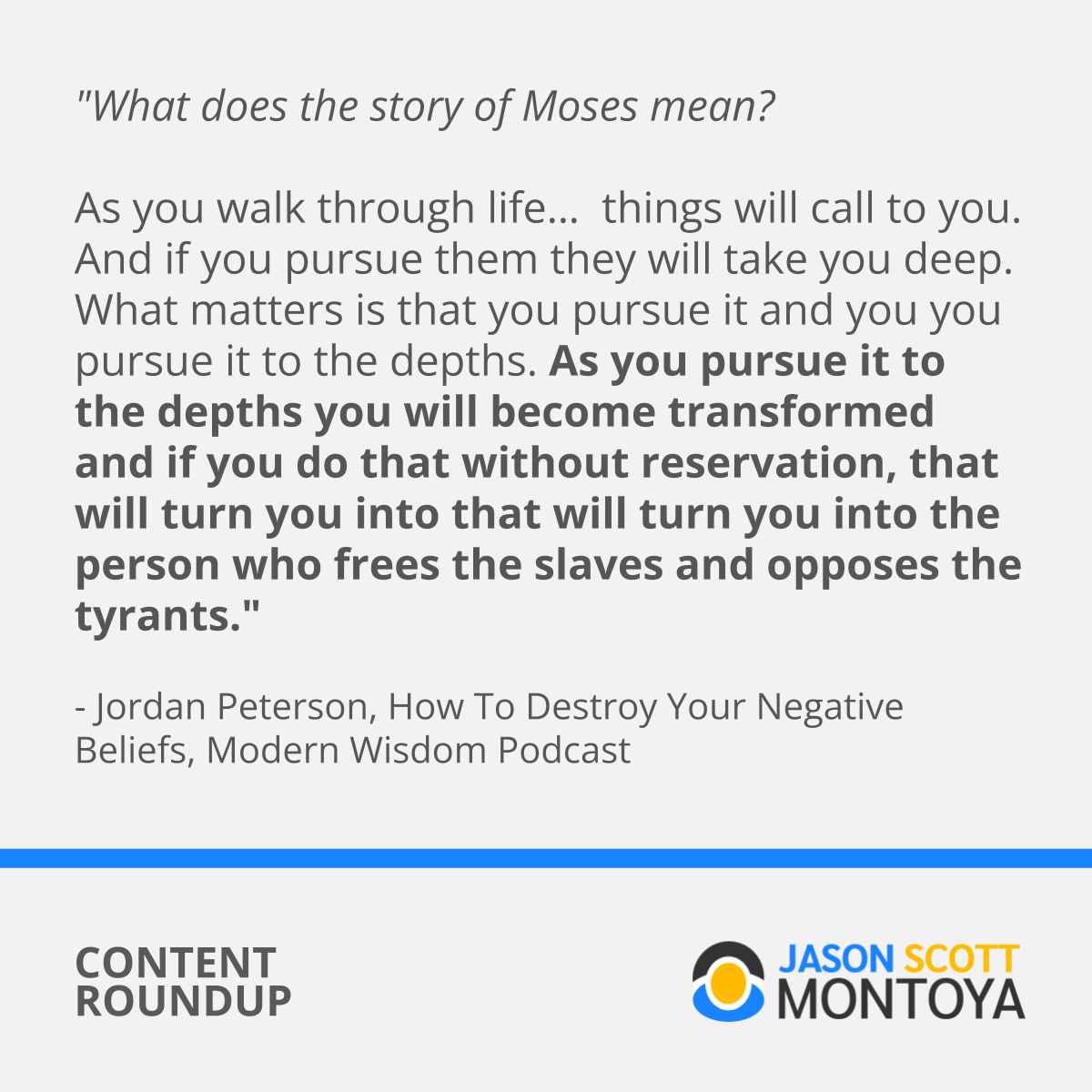 "What does the story of Moses mean?   As you walk through life…  things will call to you. And if you pursue them they will take you deep.  What matters is that you pursue it and you you pursue it to the depths. As you pursue it to the depths you will become transformed and if you do that without reservation, that will turn you into that will turn you into the person who frees the slaves and opposes the tyrants."  - Jordan Peterson, How To Destroy Your Negative Beliefs, Modern Wisdom Podcast