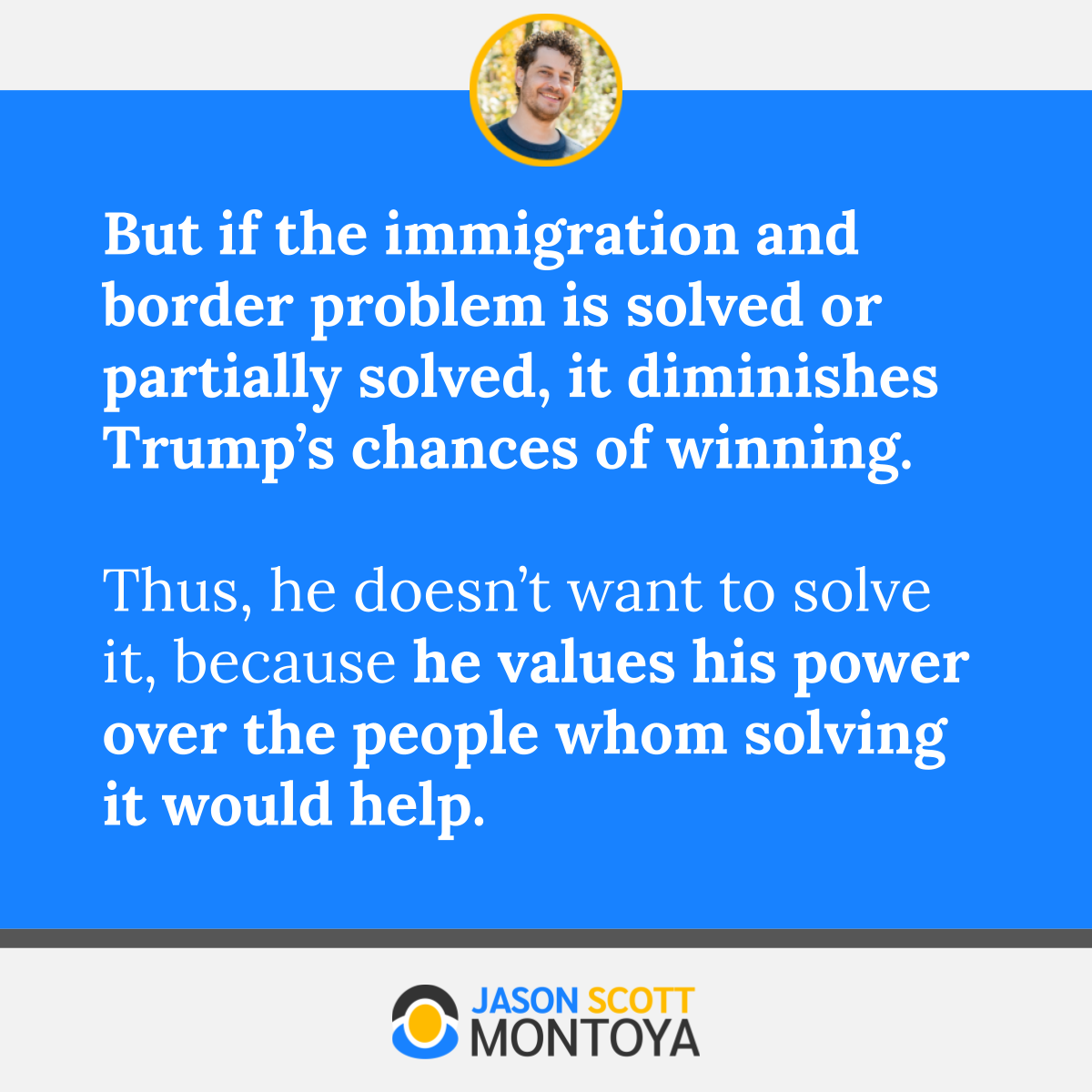 But if the immigration and border problem is solved or partially solved, it diminishes Trump’s chances of winning.  Thus, he doesn’t want to solve it, because he values his power over the people whom solving it would help.