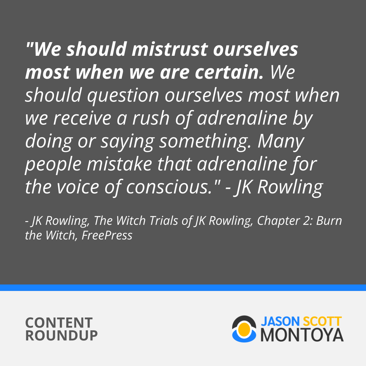 “We should mistrust ourselves most when we are certain. We should question ourselves most when we receive a rush of adrenaline by doing or saying something. Many people mistake that adrenaline for the voice of conscience." - JK Rowling