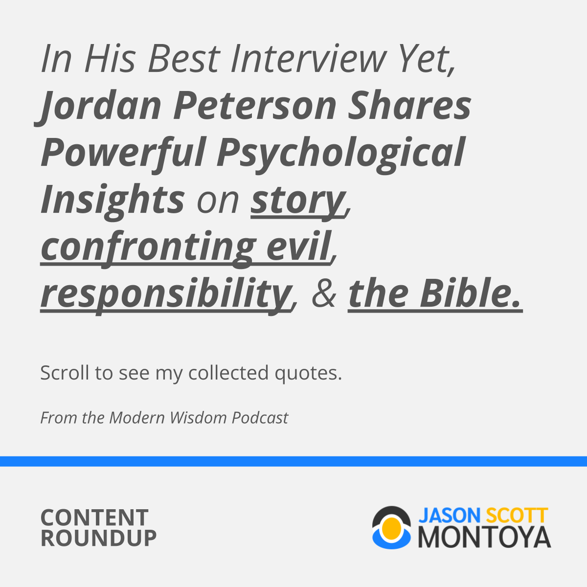  In His Best Interview Yet, Jordan Peterson Shares Powerful Psychological Insights on story, confronting evil, responsibility, & the Bible.  Scroll to see my collected quotes.  From the Modern Wisdom Podcast