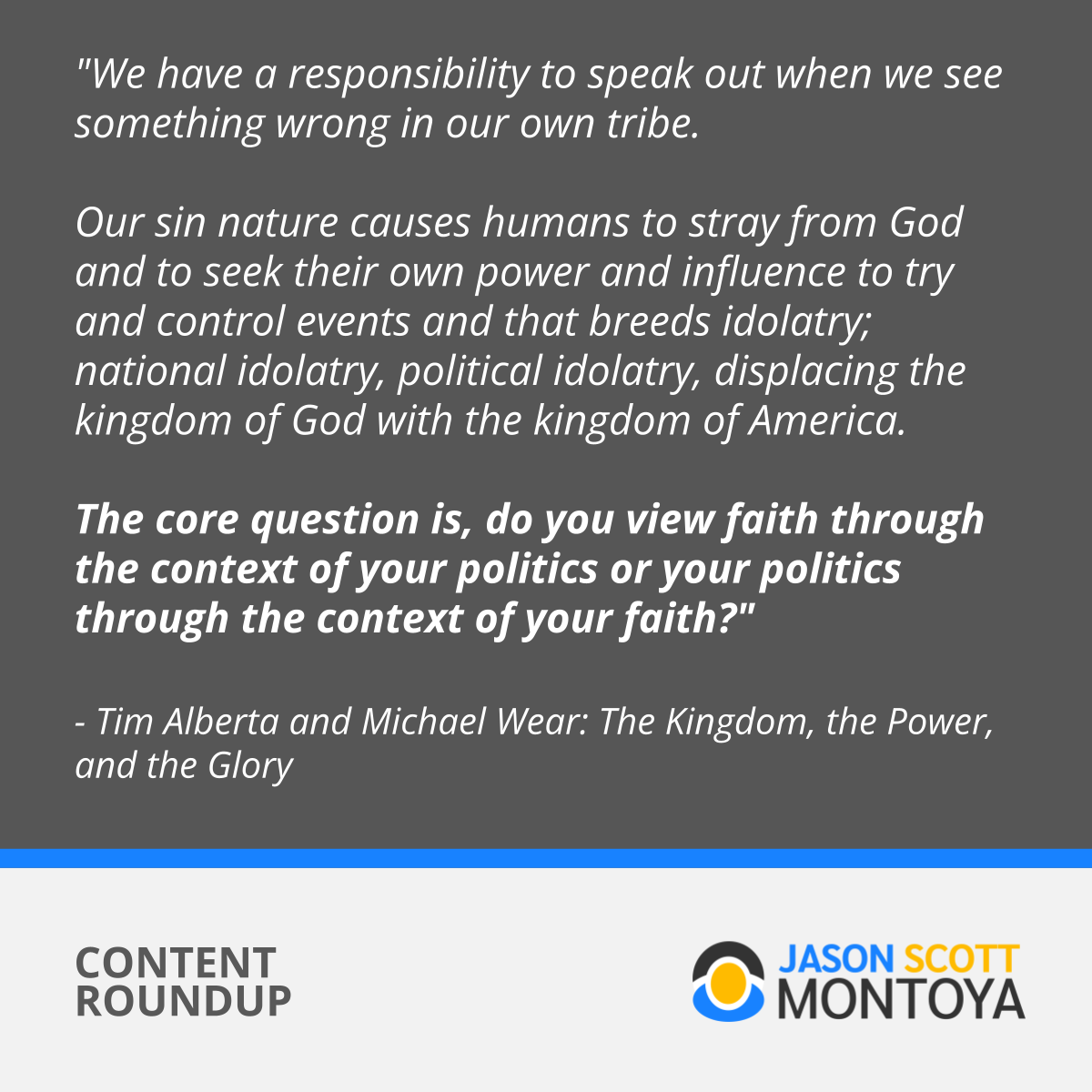 "We have a responsibility to speak out when we see something wrong in our own tribe. Our sin nature causes humans to stray from God and to seek their own power and influence to try and control events and that breeds idolatry; national idolatry, political idolatry, displacing the kingdom of God with the kingdom of America. The core question is, do you view faith through the context of your politics or your politics through the context of your faith?" - Tim Alberta