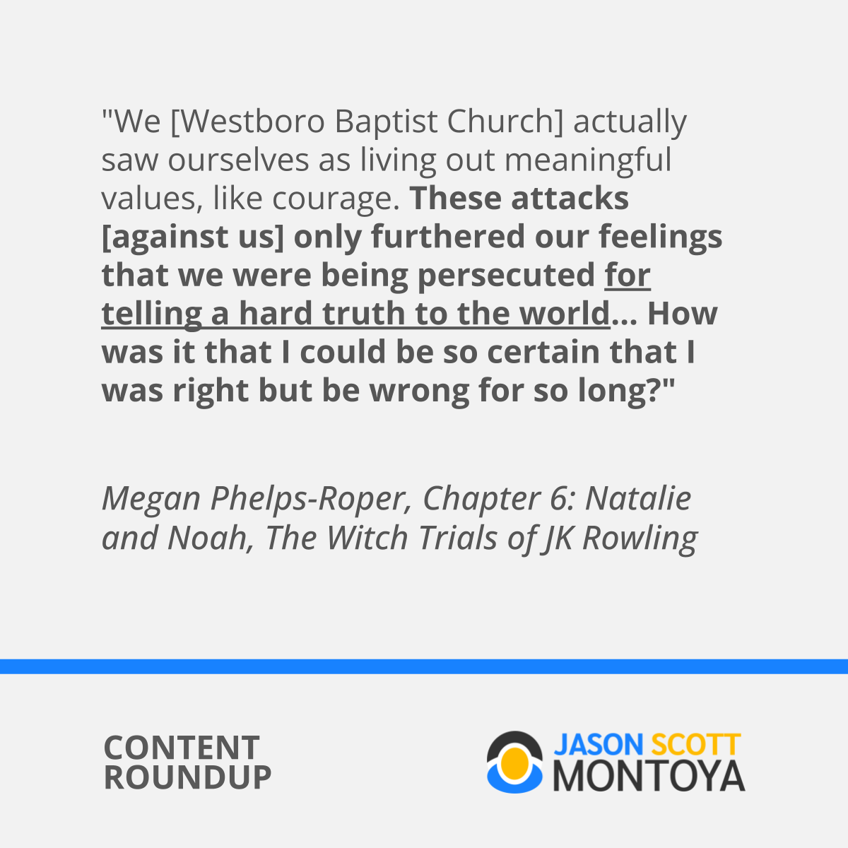 "We [Westboro Baptist Church] actually saw ourselves as living out meaningful values, like courage. These attacks [against us] only furthered our feelings that we were being persecuted for telling a hard truth to the world... How was it that I could be so certain that I was right but be wrong for so long?"  Megan Phelps-Roper, Chapter 6: Natalie and Noah, The Witch Trials of JK Rowling