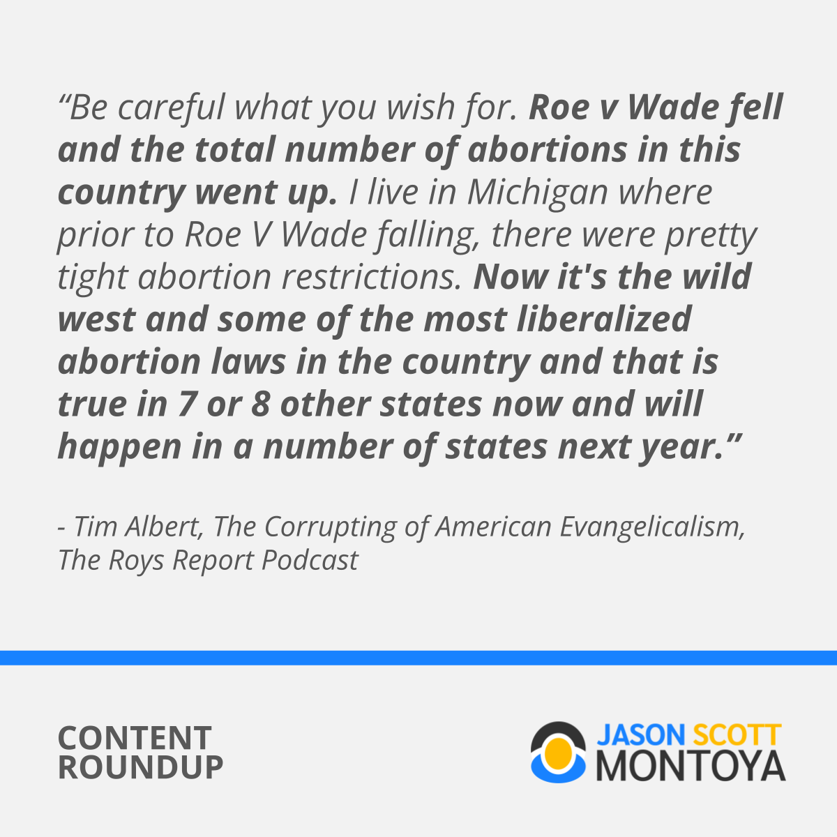 "Be careful what you wish for. Roe v Wade fell and the total number of abortions in this country went up. I live in Michigan where prior to Roe V Wade falling, there were pretty tight abortion restrictions. Now it’s the wild west and some of the most liberalized abortion laws in the country and that is true in 7 or 8 other states now and will happen in a number of states next year.