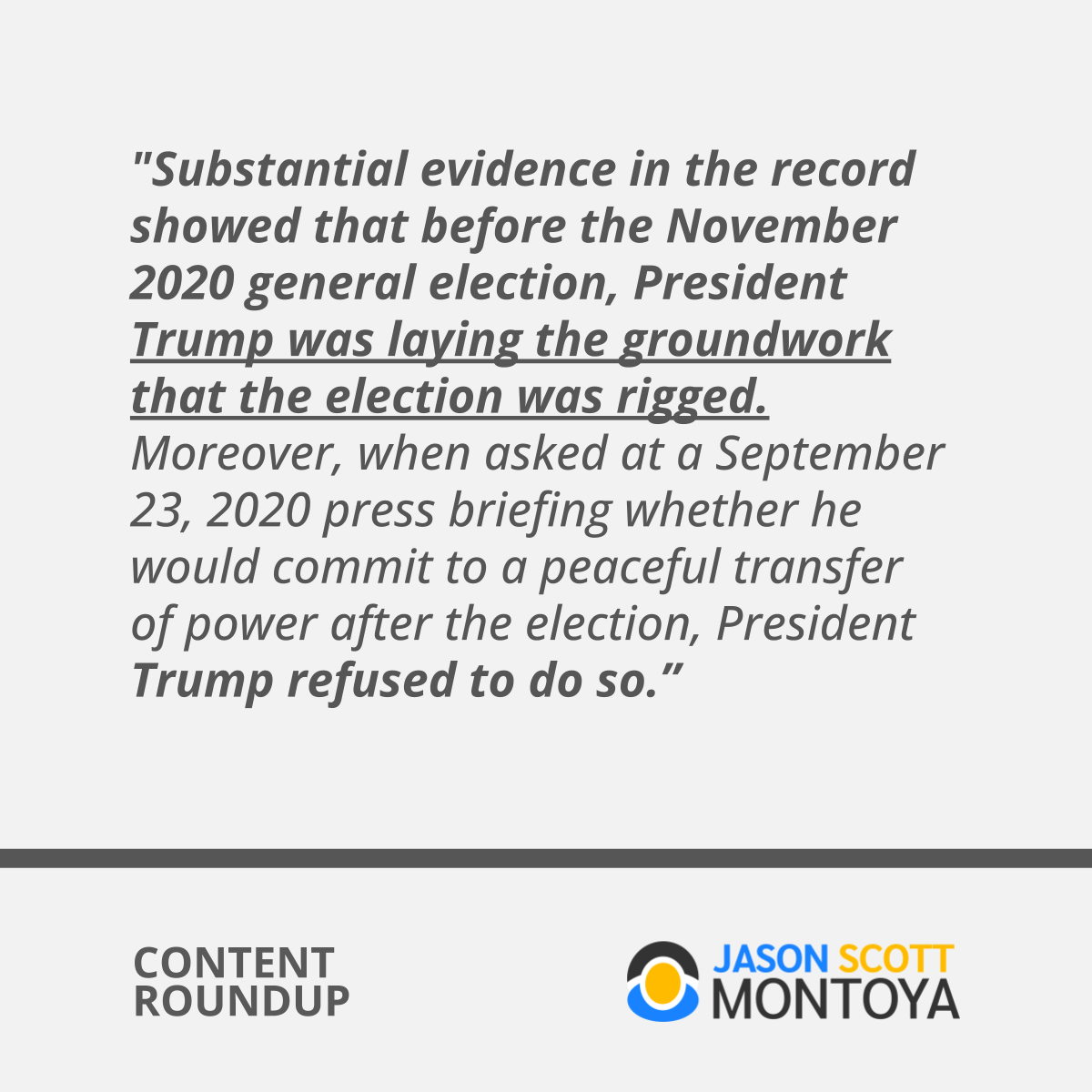 "Substantial evidence in the record showed that before the November 2020 general election, President Trump was laying the groundwork that the election was rigged. Moreover, when asked at a September 23, 2020 press briefing whether he would commit to a peaceful transfer of power after the election, President Trump refused to do so.”