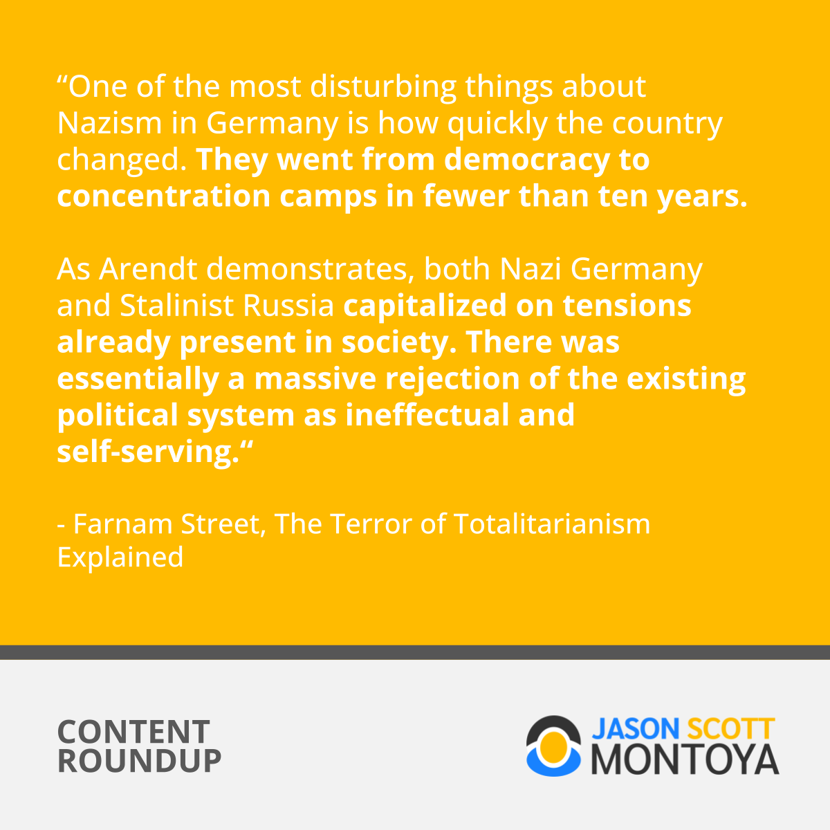 “One of the most disturbing things about Nazism in Germany is how quickly the country changed. They went from democracy to concentration camps in fewer than ten years.   As Arendt demonstrates, both Nazi Germany and Stalinist Russia capitalized on tensions already present in society. There was essentially a massive rejection of the existing political system as ineffectual and self-serving.“  - Farnam Street, The Terror of Totalitarianism Explained
