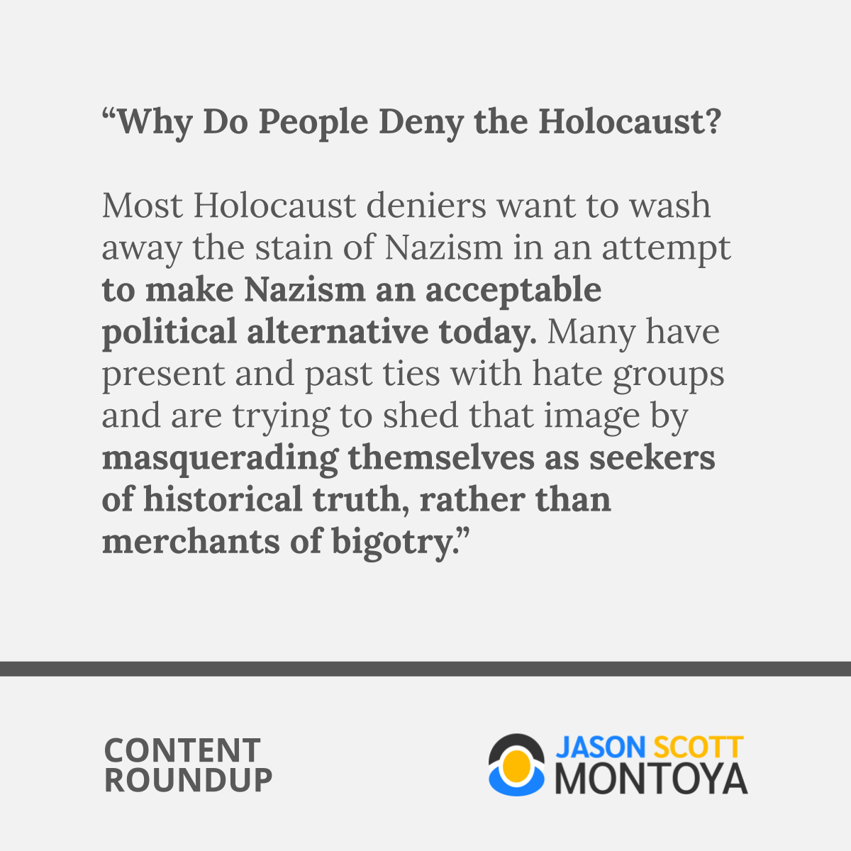 “Why Do People Deny the Holocaust?  Most Holocaust deniers want to wash away the stain of Nazism in an attempt to make Nazism an acceptable political alternative today. Many have present and past ties with hate groups and are trying to shed that image by masquerading themselves as seekers of historical truth, rather than merchants of bigotry.”