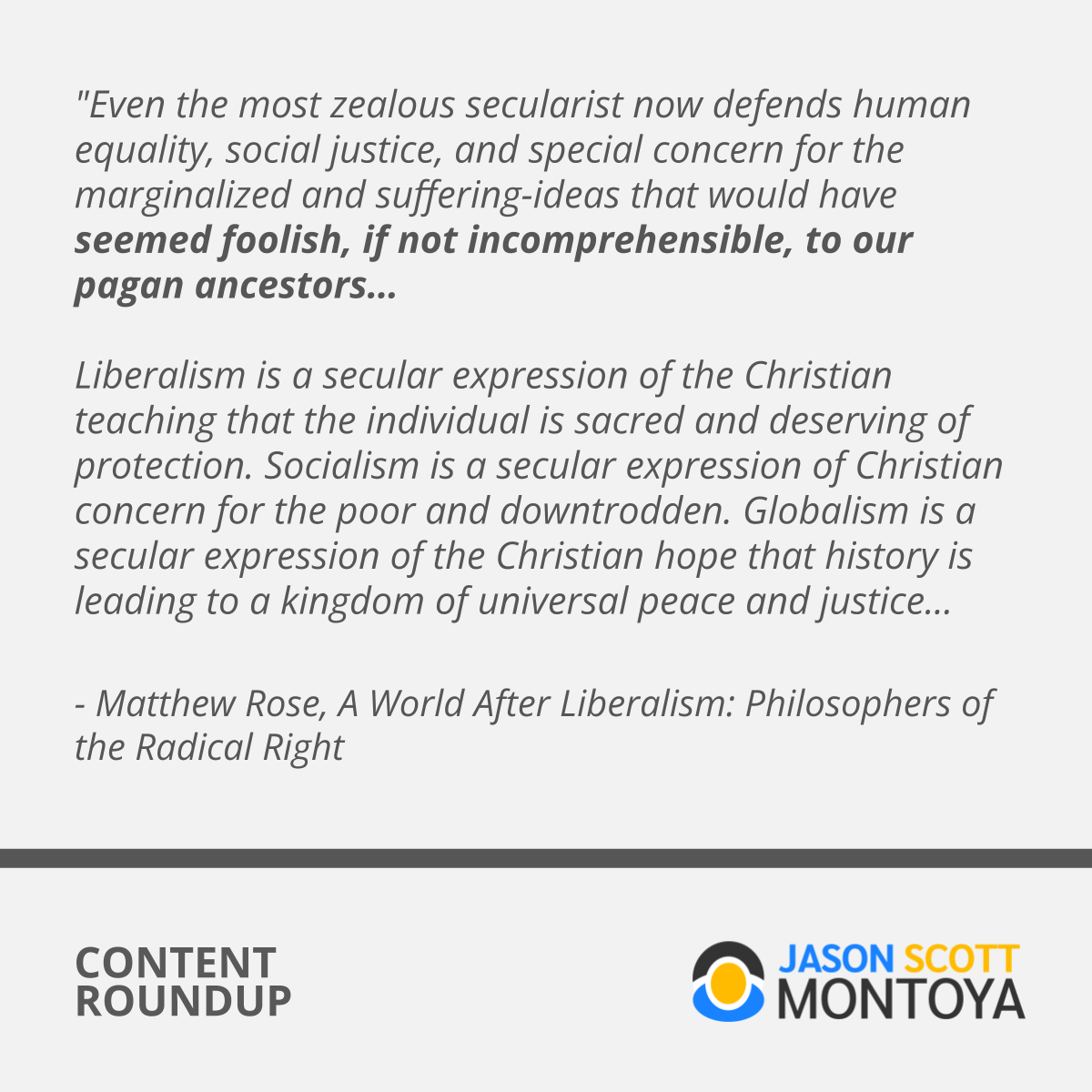 "Even the most zealous secularist now defends human equality, social justice, and special concern for the marginalized and suffering-ideas that would have seemed foolish, if not incomprehensible, to our pagan ancestors... Liberalism is a secular expression of the Christian teaching that the individual is sacred and deserving of protection. Socialism is a secular expression of Christian concern for the poor and downtrodden. Globalism is a secular expression of the Christian hope that history is leading to a kingdom of universal peace and justice..."