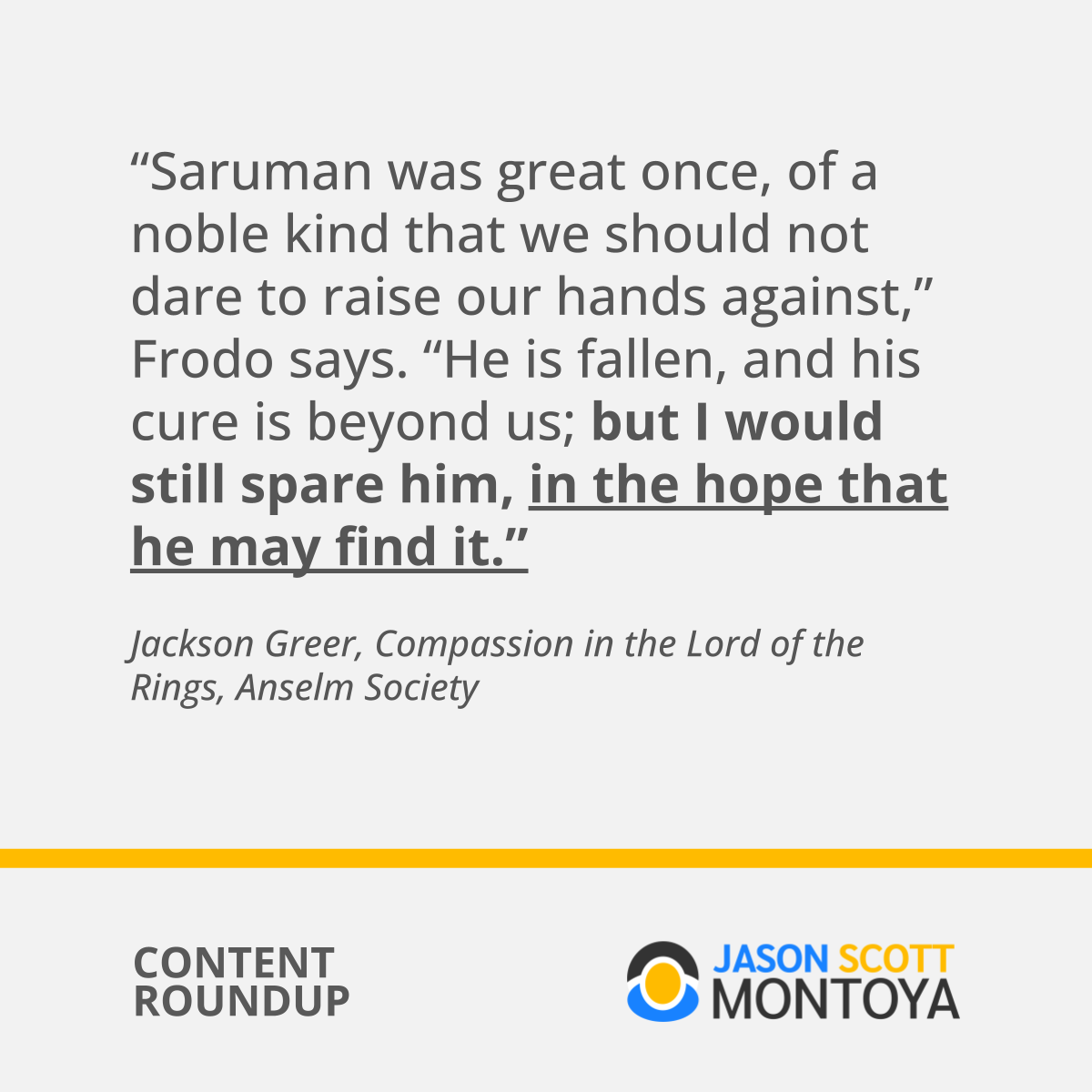 “Saruman was great once, of a noble kind that we should not dare to raise our hands against,” Frodo says. “He is fallen, and his cure is beyond us; but I would still spare him, in the hope that he may find it.”  Jackson Greer, Compassion in the Lord of the Rings, Anselm Society