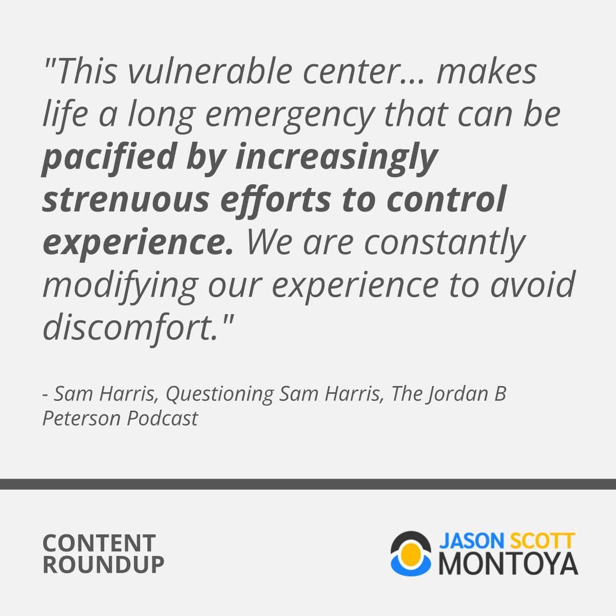 “This vulnerable center... makes life a long emergency that can be pacified by increasingly strenuous efforts to control experience. We are constantly modifying our experience to avoid discomfort." - Sam Harris