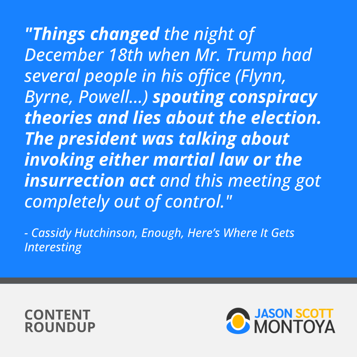 "Things changed the night of December 18th when Mr. Trump had several people in his office (Flynn, Byrne, Powell...) spouting conspiracy theories and lies about the election. The president was talking about invoking either martial law or the insurrection act and this meeting got completely out of control."  - Cassidy Hutchinson, Enough, Here’s Where It Gets Interesting
