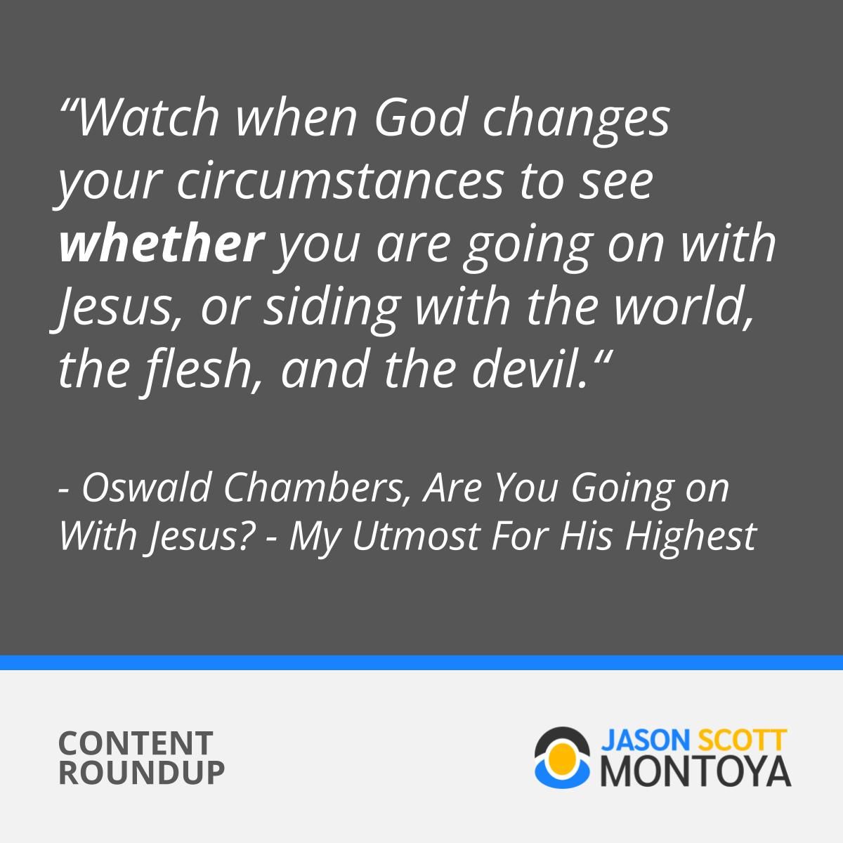 “Watch when God changes your circumstances to see whether you are going on with Jesus, or siding with the world, the flesh, and the devil.“ - Oswald Chambers