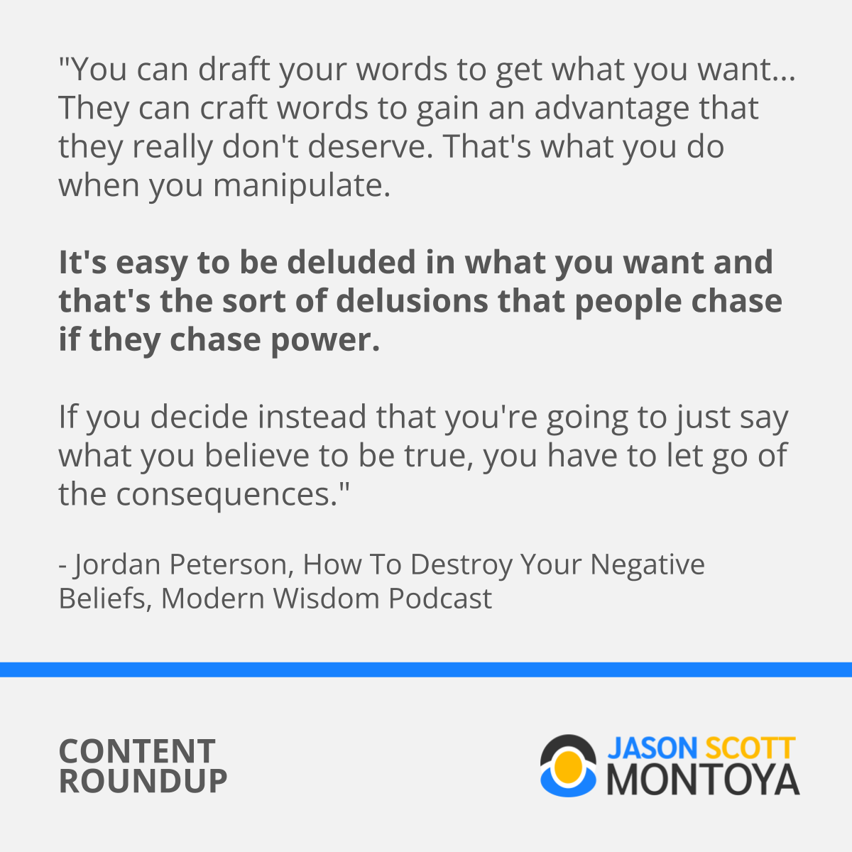 "You can draft your words to get what you want... They can craft words to gain an advantage that they really don't deserve. That's what you do when you manipulate.   It's easy to be deluded in what you want and that's the sort of delusions that people chase if they chase power.   If you decide instead that you're going to just say what you believe to be true, you have to let go of the consequences."  - Jordan Peterson, How To Destroy Your Negative Beliefs, Modern Wisdom Podcast