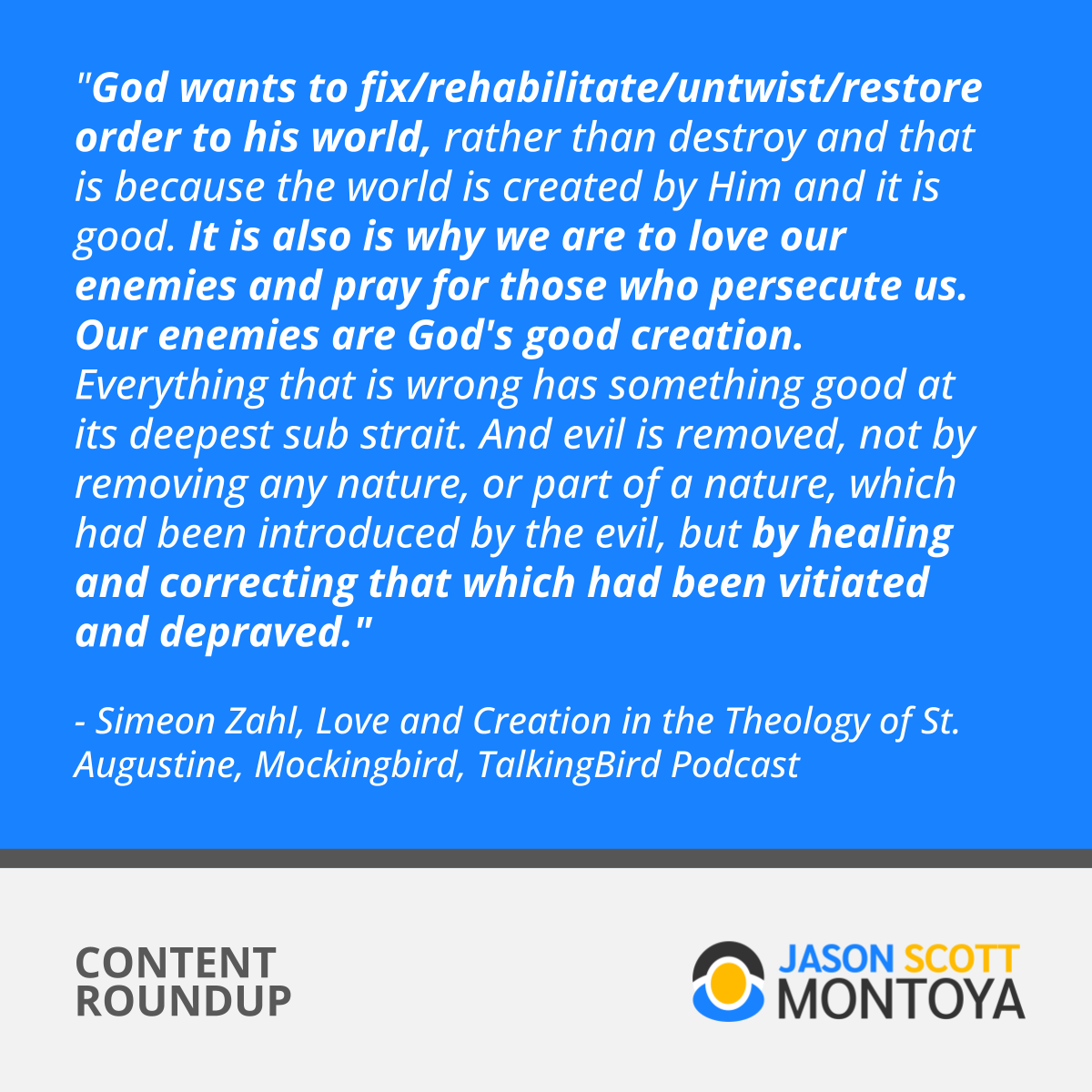 "God wants to fix/rehabilitate/untwist/restore order to his world, rather than destroy and that is because the world is created by Him and it is good. It is also is why we are to love our enemies and pray for those who persecute us. Our enemies are God's good creation. Everything that is wrong has something good at its deepest sub strait. And evil is removed, not by removing any nature, or part of a nature, which had been introduced by the evil, but by healing and correcting that which had been vitiated and depraved."  - Simeon Zahl, Love and Creation in the Theology of St. Augustine, Mockingbird, TalkingBird Podcast