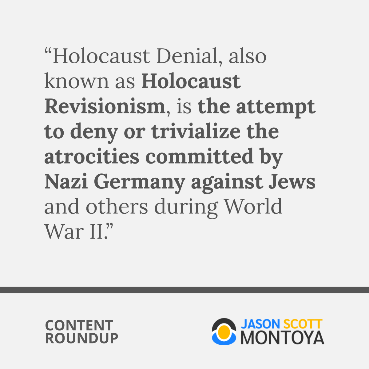 “Holocaust Denial, also known as Holocaust Revisionism, is the attempt to deny or trivialize the atrocities committed by Nazi Germany against Jews and others during World War II.”