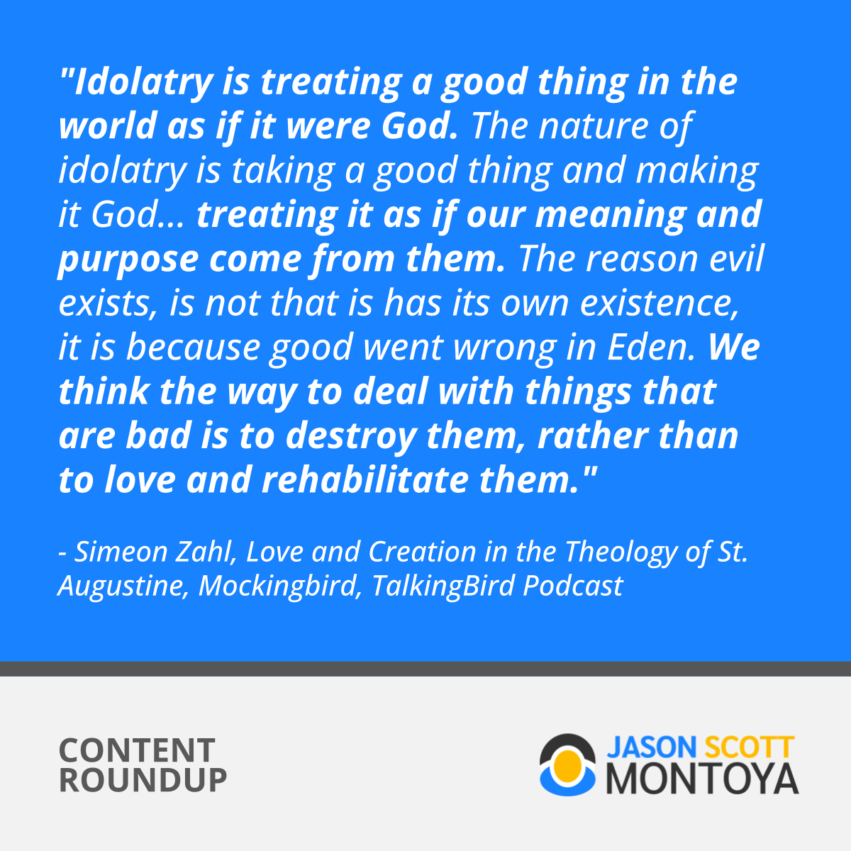 "Idolatry is treating a good thing in the world as if it were God. The nature of idolatry is taking a good thing and making it God... treating it as if our meaning and purpose come from them. The reason evil exists, is not that is has its own existence, it is because good went wrong in Eden. We think the way to deal with things that are bad is to destroy them, rather than to love and rehabilitate them."  - Simeon Zahl, Love and Creation in the Theology of St. Augustine, Mockingbird, TalkingBird Podcast