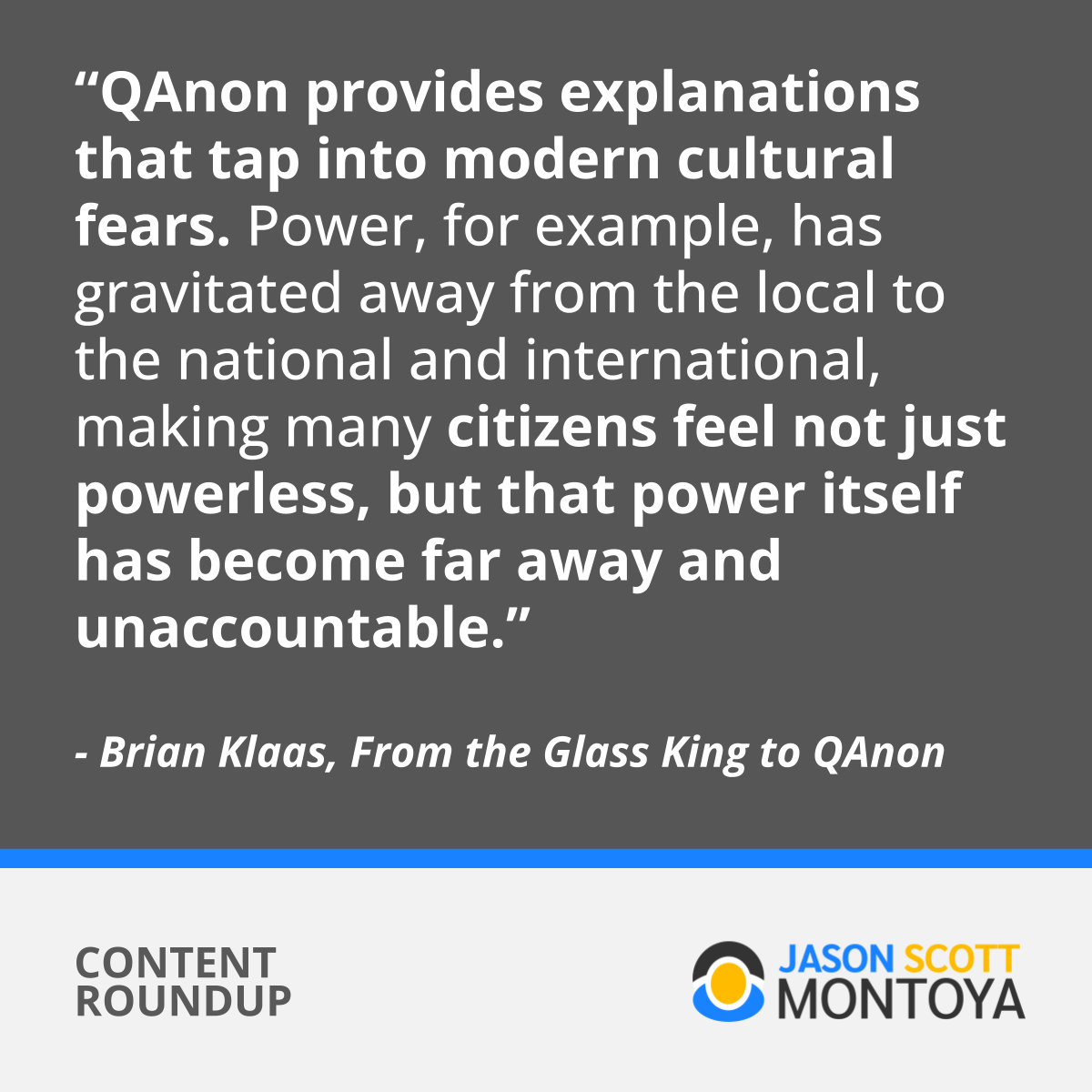 “QAnon provides explanations that tap into modern cultural fears. Power, for example, has gravitated away from the local to the national and international, making many citizens feel not just powerless, but that power itself has become far away and unaccountable.”  - Brian Klaas, From the Glass King to QAnon