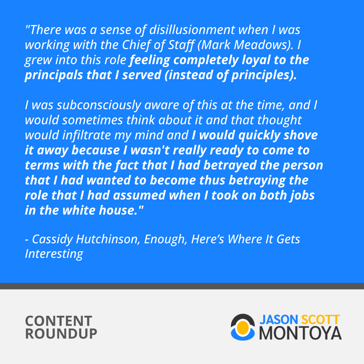 "There was a sense of disillusionment when I was working with the Chief of Staff (Mark Meadows). I grew into this role feeling completely loyal to the principals that I served (instead of principles).   I was subconsciously aware of this at the time, and I would sometimes think about it and that thought would infiltrate my mind and I would quickly shove it away because I wasn't really ready to come to terms with the fact that I had betrayed the person that I had wanted to become thus betraying the role that I had assumed when I took on both jobs in the white house."  - Cassidy Hutchinson, Enough, Here’s Where It Gets Interesting